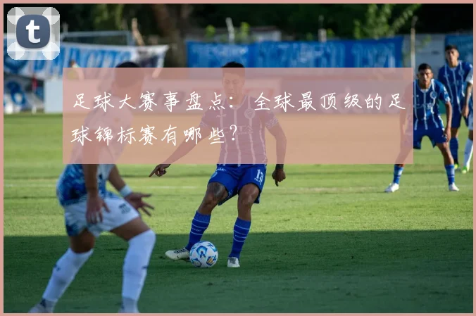 足球大赛事盘点：全球最顶级的足球锦标赛有哪些？
