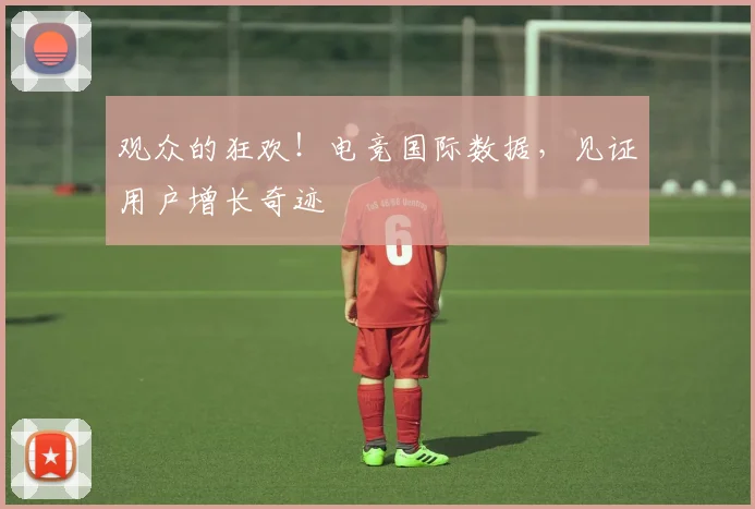 观众的狂欢！电竞国际数据，见证用户增长奇迹