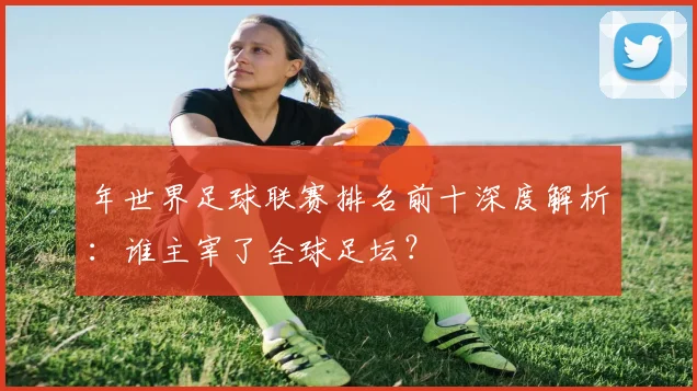 年世界足球联赛排名前十深度解析：谁主宰了全球足坛？